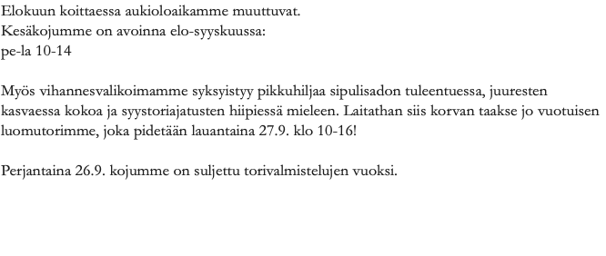 Elokuun koittaessa aukioloaikamme muuttuvat. Kesäkojumme on avoinna elo-syyskuussa: pe-la 10-14 Myös vihannesvalikoimamme syksyistyy pikkuhiljaa sipulisadon tuleentuessa, juuresten kasvaessa kokoa ja syystoriajatusten hiipiessä mieleen. Laitathan siis korvan taakse jo vuotuisen luomutorimme, joka pidetään lauantaina 27.9. klo 10-16! Perjantaina 26.9. kojumme on suljettu torivalmistelujen vuoksi. 