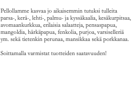  Pellollamme kasvaa jo aikaisemmin tutuksi tulleita parsa-, kerä-, lehti-, palmu- ja kyssäkaalia, kesäkurpitsaa, avomaankurkkua, erilaisia salaatteja, pensaspapua, mangoldia, härkäpapua, fenkolia, purjoa, varsiselleriä ym. sekä tietenkin perunaa, mansikkaa sekä porkkanaa. Soittamalla varmistat tuotteiden saatavuuden! 