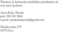Tilaukset ja tiedustelut mielellään puhelimitse tai voit myös poiketa! Anna-Kaisa Taavila puh. 050 541 5864 s-posti: annakaisataavila@gmail.com Tohijärventie 279 16970 Evo